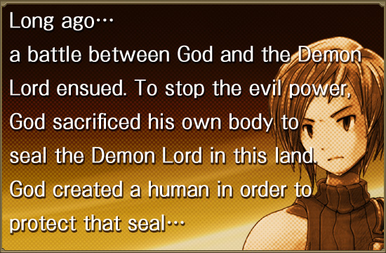 Long agoc
a battle between God and the Demon
Lord ensued. To stop the evil power,
God sacrificed his own body to
seal the Demon Lord in this land.
God created a human in order to 
protect that sealc
