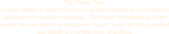 The Energi War...
A great conflict in which the lives of countless people were lost and an abundance of resources exhausted... The result\homelands and their people used like fodder as each power hungry nation fell into a gradual and almost irreversible state of decline...
