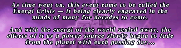 As time went on, this event came to be called the Energi Crisis ? it being clearly engraved in the minds of many for decades to come.

And with the energi of the world sealed away, the effects of it as a power source slowly began to fade from the planet with each passing day...