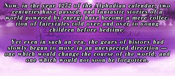Now, in the year 1272 of the Alphadian calendar, two centuries have passed, and fantastic stories of a world powered by energi have become a mere collection of fairytales told over and over to young children before bedtime.

Yet even in such an era, the gears of history had slowly begun to move in an unexpected direction ? one which would change the course of the world, and one which would not soon be forgotten.