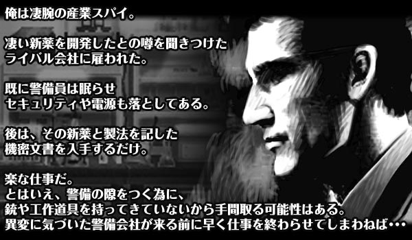 俺は凄腕の産業スパイ。

凄い新薬を開発したとの噂を聞きつけた
ライバル会社に雇われた。

既に警備員は眠らせセキュリティや電源も落としてある。

後は、その新薬と製法を記した機密文書を入手するだけ。

楽な仕事だ。
とはいえ、警備の隙をつく為に、銃や工作道具を持ってきていないから
手間取る可能性はある
異変に気づいた警備会社が来る前に早く仕事を終わらせてしまわねば･･･