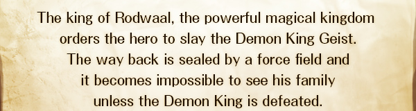 The king of Rodwaal, the powerful magical kingdom 
orders the hero to slay the Demon King Geist.
The way back is sealed by a force field and
it becomes impossible to see his family
unless the Demon King is defeated.