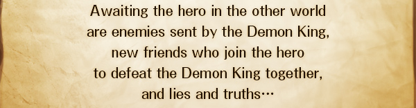 Awaiting the hero in the other world
are enemies sent by the Demon King,
new friends who join the hero
to defeat the Demon King together,
and lies and truths…