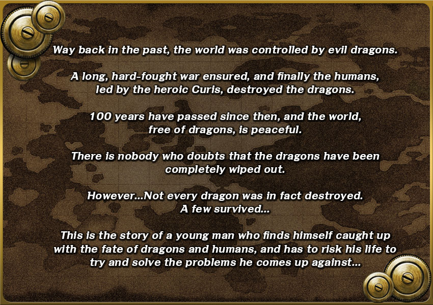 Way back in the past, the world was controlled by evil dragons.

A long, hard-fought war ensured, and finally the humans, led by the heroic Curis, destroyed the dragons.

100 years have passed since then, and the world, free of dragons, is peaceful.

There is nobody who doubts that the dragons have been completely wiped out.

However… Not every dragon was in fact destroyed. A few survived…

This is the story of a young man who finds himself caught up with the fate of dragons and humans, and has to risk his life to try and solve the problems he comes up against…

