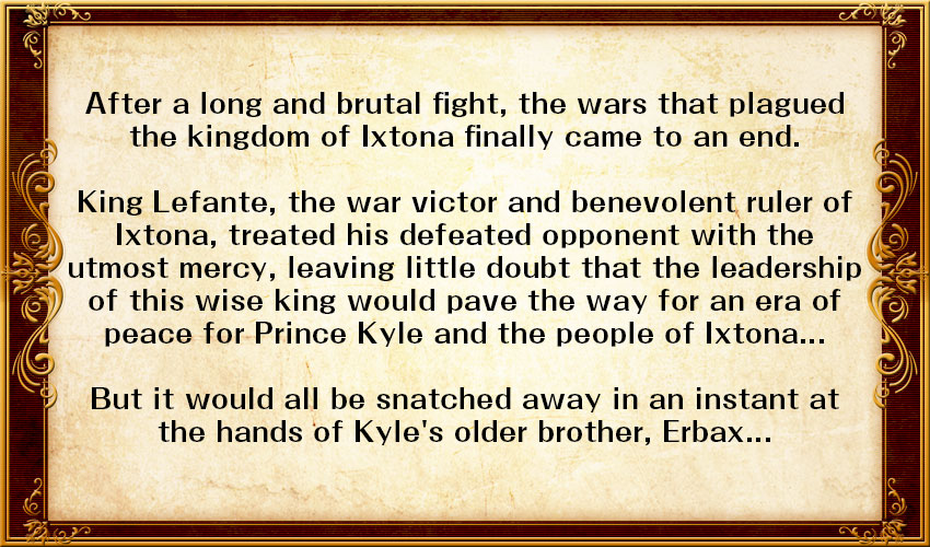 After a long and brutal fight, the wars that plagued the kingdom of Ixtona finally came to an end. 

King Lefante, the war's victor and benevolent ruler of Ixtona, treated his defeated opponent with the utmost mercy, leaving little doubt that the leadership of this wise king would pave the way for an era of peace for Prince Kyle and the people of Ixtona...

But it would all be snatched away in an instant at the hands of Kyle's older brother, Erbax...
