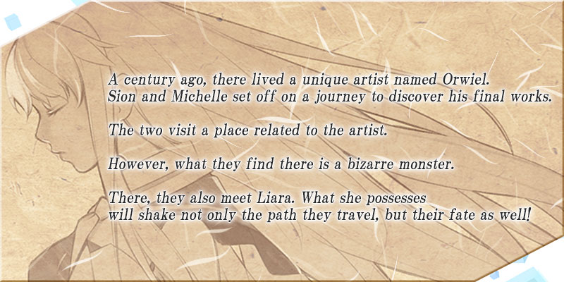 A century ago, there lived a unique artist named Orwiel.
Sion and Michelle set off on a journey to discover his final works.

The two visit a place related to the artist,

However, what they find there is a bizarre monster.

There, they also meet Liara. What she possesses
will shake not only the path they travel, but their fate as well!