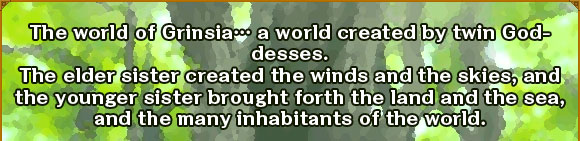 The world of Grinsiac a world created by twin Goddesses.
The elder sister created the winds and the skies, and the younger sister brought forth the land and the sea, and the many inhabitants of the world.