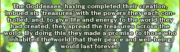 The Goddesses, having completed their creation, imbued six 'treasures' with the powers they each controlled, and, to give life and energy to the world they had created, they spread the treasures across the world. By doing this they made a promise to those who inhabited the world that their peace and well-being would last forever.