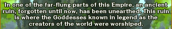 In one of the far-flung parts of this Empire, an ancient ruin, forgotten until now, has been unearthed. This ruin is where the Goddesses known in legend as the creators of the world were worshiped. 