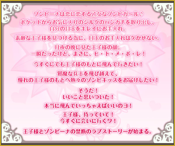 ゾンビーナは恋に恋する乙女なゾンビガ〜ル♪
ポケットからお気に入りのシルクのハンカチを取り出し、
自分の目玉をキレイにお手入れ。
素敵な王子様を見つける為に、目玉のお手入れは欠かせない。
月夜の晩に見た王子様の顔。
一瞬だったけど、まさに、ヒ・ト・メ・ボ・レ!
今すぐにでも王子様のもとに飛んで行きたい!
邪魔な兵士を飛び越えて、
憧れの王子様のもとへ熱々のゾンビキッスをお届けしたい!
そうだ!
いいこと思いついた!
本当に飛んでいっちゃえばいいのヨ!
王子様、待っていて!
今すぐに会いに行くワ!
王子様とゾンビーナの禁断のラブストーリーが始まる。
