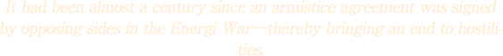 It had been almost a century since an armistice agreement was signed by opposing sides in the Energi War\thereby bringing an end to hostilities.