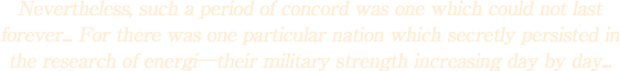 Nevertheless, such a period of concord was one which could not last forever... For there was one particular nation which secretly persisted in the research of energi\their military strength increasing day by day...
