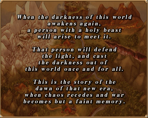 When the darkness of this world
awakens again,
a person with a holy beast
will arise to meet it.

That person will defend
the light, and cast
the darkness out of 
this world once and for all.

This is the story of the
dawn of that new era,
when chaos recedes and war
becomes but a faint memory.