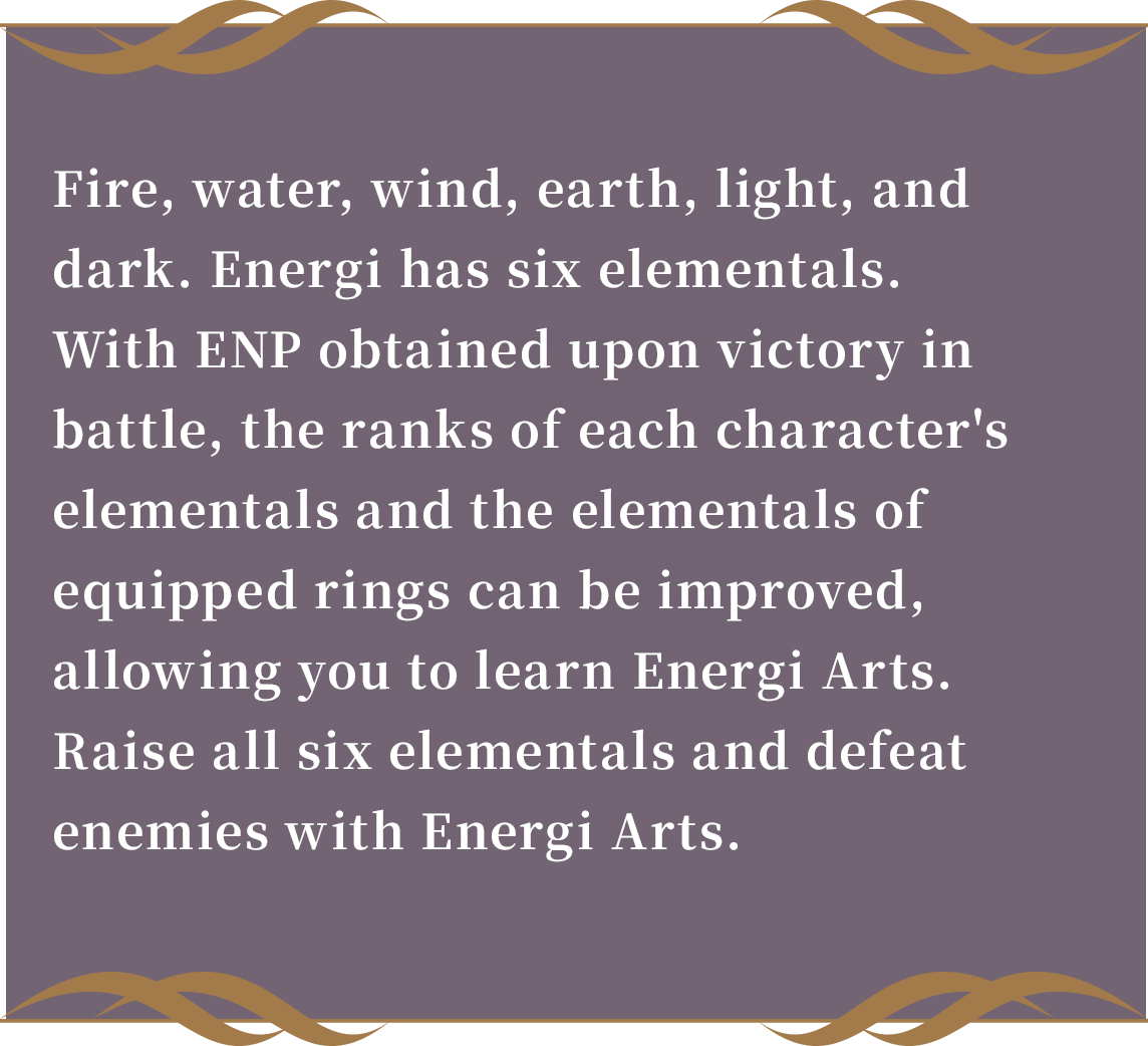 Water, fire, wind, earth, light, and dark. Energi has six elementals.
With ENP obtained upon victory in battle, the ranks of each character's elementals and the elementals of equipped rings can be improved, allowing you to learn Energi Arts.
Raise all six elementals and defeat enemies with Energi Arts.