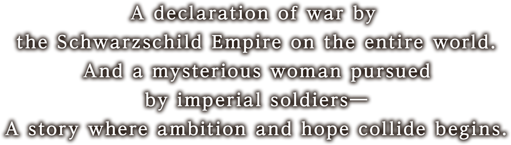 シュバルツシルト皇国による全世界への宣戦布告。そして皇国兵に追われる謎の女性――
野望と希望とが交錯する物語が始まる。