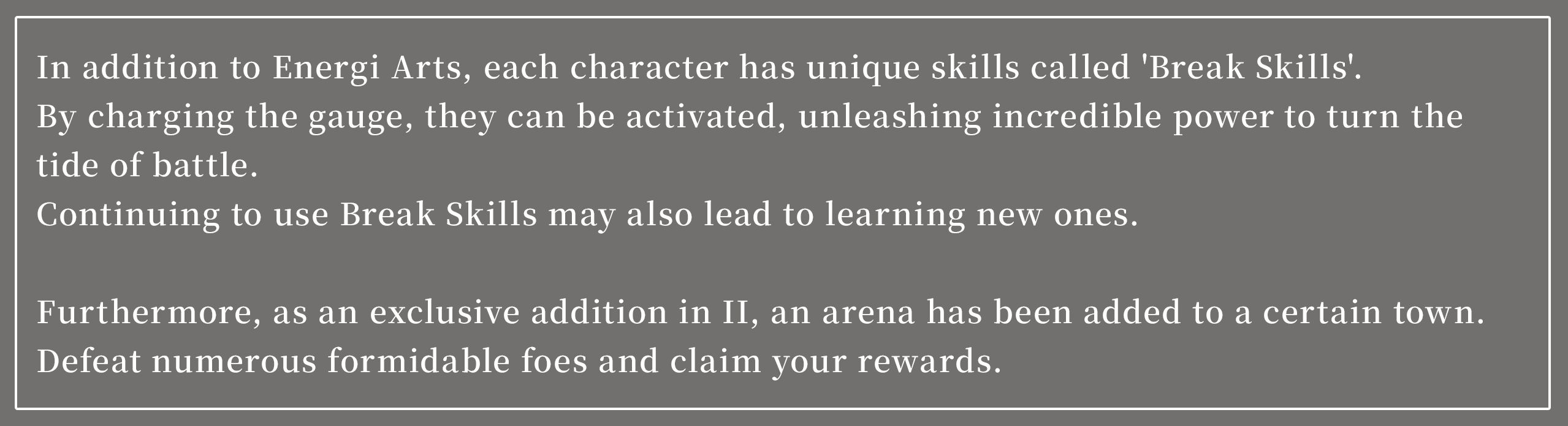 In addition to Energi Arts, each character has unique skills called 'Break Skills.'
By charging the gauge, they can be activated, unleashing incredible power to turn the tide of battle.
Continuing to use Break Skills may also lead to learning new ones.

Furthermore, as an exclusive addition in II, an arena has been added to a certain town.
Defeat numerous formidable foes and claim your rewards.