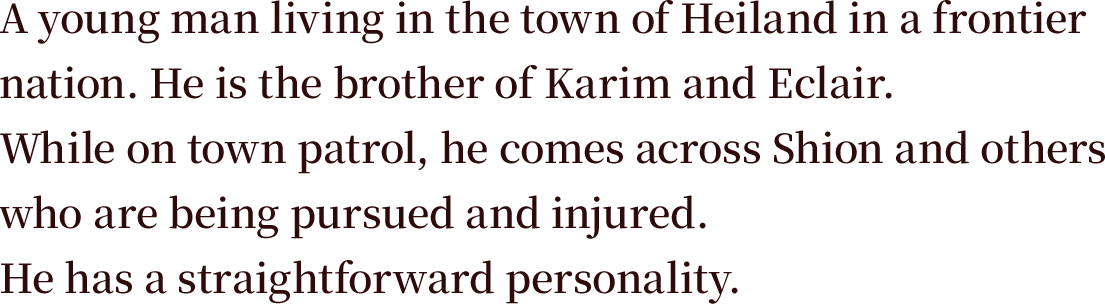 A young man living in the town of Heiland in a frontier nation. He is the brother of Karim and Eclair. While on town patrol, he comes across Shion and others who are being pursued and injured. He has a straightforward personality.