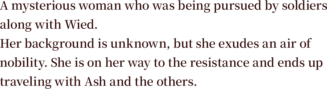 A mysterious woman who was being pursued by soldiers along with Wied. Her background is unknown, but she exudes an air of nobility. She is on her way to the resistance and ends up traveling with Ash and the others.