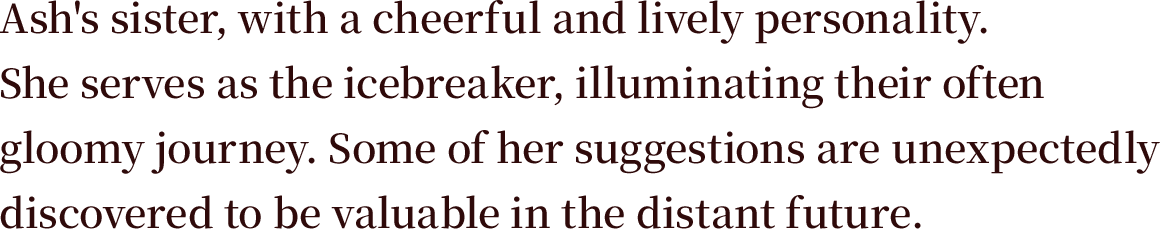 Ash's sister, with a cheerful and lively personality. She serves as the icebreaker, illuminating their often gloomy journey. Some of her suggestions are unexpectedly discovered to be valuable in the distant future.