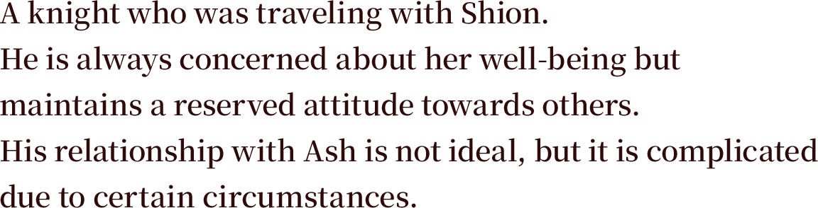 A knight who was traveling with Shion. He is always concerned about her well-being but maintains a reserved attitude towards others. His relationship with Ash is not ideal, but it is complicated due to certain circumstances.