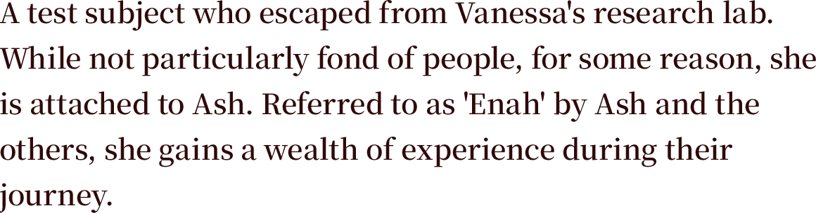 A test subject who escaped from Vanessa's research lab. While not particularly fond of people, for some reason, she is attached to Ash. Referred to as 'Enah' by Ash and the others, she gains a wealth of experience during their journey.