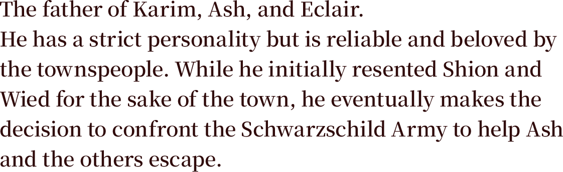 The father of Karim, Ash, and Eclair. He has a strict personality but is reliable and beloved by the townspeople. While he initially resented Shion and Wied for the sake of the town, he eventually makes the decision to confront the Schwarzschild Army to help Ash and the others escape.