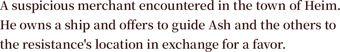 A suspicious merchant encountered in the town of Heim. He owns a ship and offers to guide Ash and the others to the resistance's location in exchange for a favor.