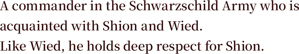 A commander in the Schwarzschild Army who is acquainted with Shion and Wied. Like Wied, he holds deep respect for Shion.