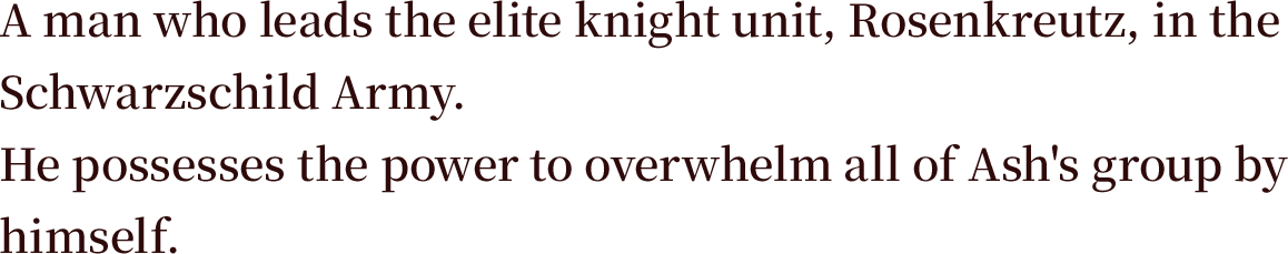 A man who leads the elite knight unit, Rosenkreutz, in the Schwarzschild Army. He possesses the power to overwhelm all of Ash's group by himself.