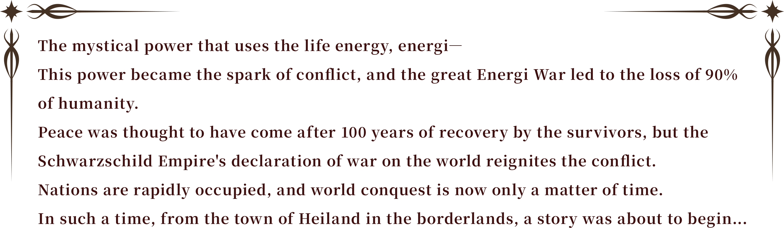 The mystical power that uses the life energy, energi―
This power became the spark of conflict, and the great Energi War led to the loss of 90% of humanity.
Peace was thought to have come after 100 years of recovery by the survivors, but the Schwarzschild Empire's declaration of war on the world reignites the conflict.
Nations are rapidly occupied, and world conquest is now only a matter of time.
In such a time, from the town of Heiland in the borderlands, a story was about to begin...