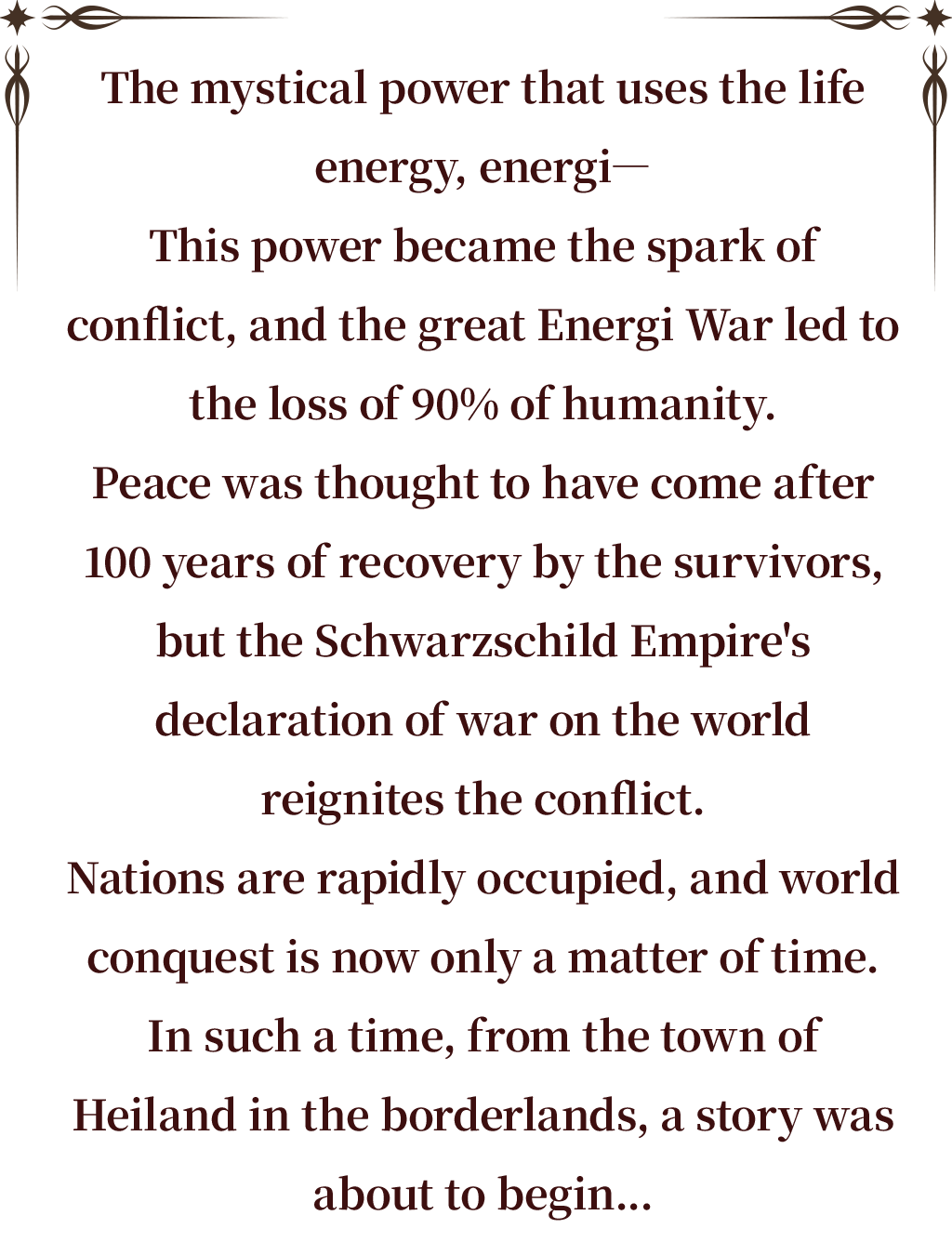 The mystical power that uses the life energy, energi―
This power became the spark of conflict, and the great Energi War led to the loss of 90% of humanity.
Peace was thought to have come after 100 years of recovery by the survivors, but the Schwarzschild Empire's declaration of war on the world reignites the conflict.
Nations are rapidly occupied, and world conquest is now only a matter of time.
In such a time, from the town of Heiland in the borderlands, a story was about to begin...