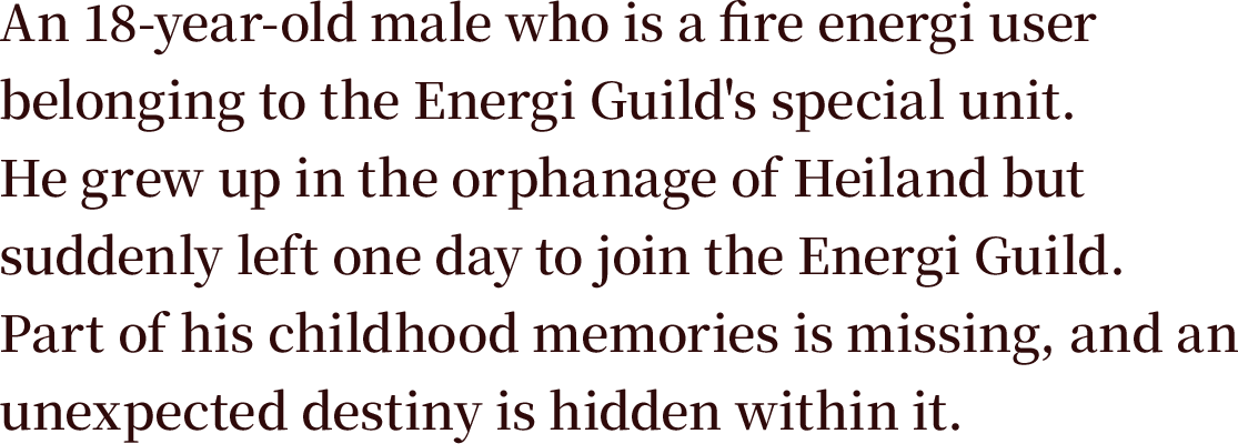 An 18-year-old male who is a fire energi user belonging to the Energi Guild's special unit. He grew up in the orphanage of Heiland but suddenly left one day to join the Energi Guild. Part of his childhood memories is missing, and an unexpected destiny is hidden within it.