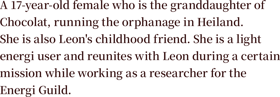 A 17-year-old female who is the granddaughter of Chocolat, running the orphanage in Heiland. She is also Leon's childhood friend. She is a light energi user and reunites with Leon during a certain mission while working as a researcher for the Energi Guild.