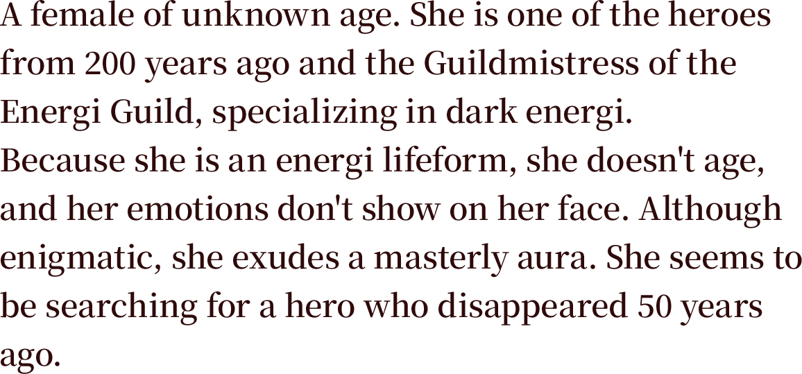A female of unknown age. She is one of the heroes from 200 years ago and the Guildmistress of the Energi Guild, specializing in dark energi. Because she is an energi lifeform, she doesn't age, and her emotions don't show on her face. Although enigmatic, she exudes a masterly aura. She seems to be searching for a hero who disappeared 50 years ago.