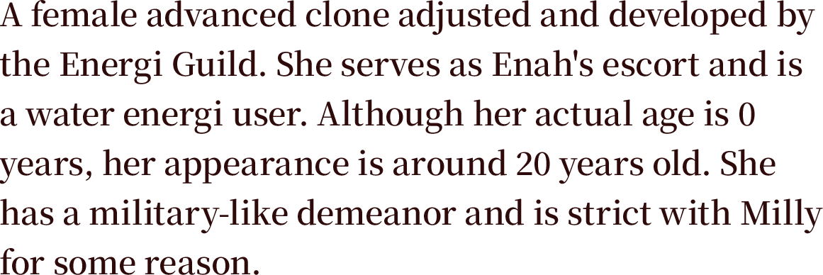 A female of unknown age, an advanced clone adjusted and developed by the Energi Guild. She serves as Enah's escort and is a water energi user. Although her actual age is 0 years, her appearance is around 20 years old. She has a military-like demeanor and is strict with Milly for some reason.