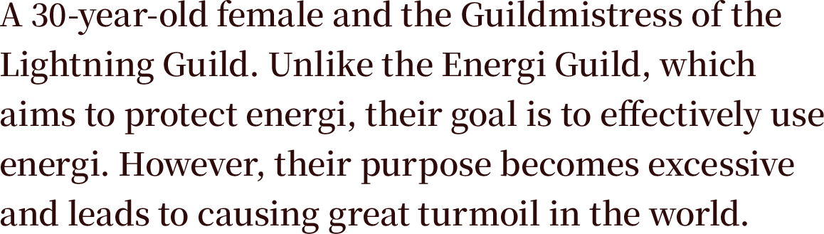 A 30-year-old female and the Guildmistress of the Lightning Guild. Unlike the Energi Guild, which aims to protect energi, their goal is to effectively use energi. However, their purpose becomes excessive and leads to causing great turmoil in the world.