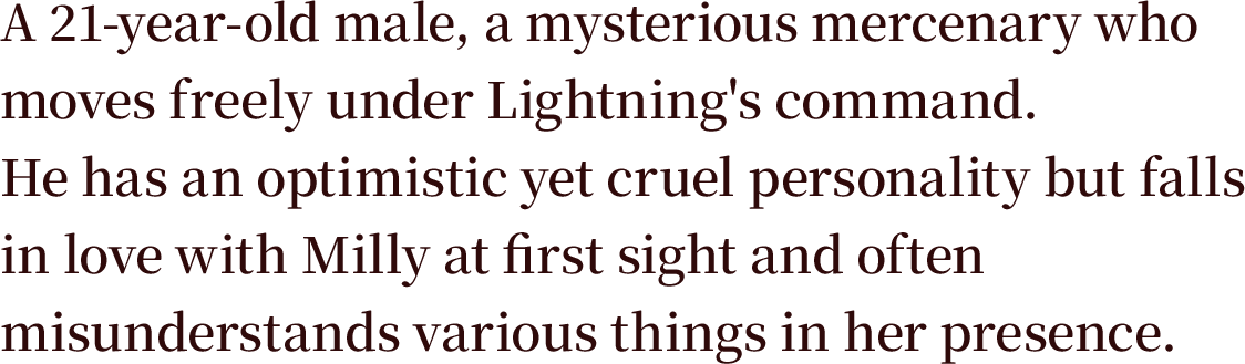A 21-year-old male, a mysterious mercenary who moves freely under Lightning's command. He has an optimistic yet cruel personality but falls in love with Milly at first sight and often misunderstands various things in her presence.