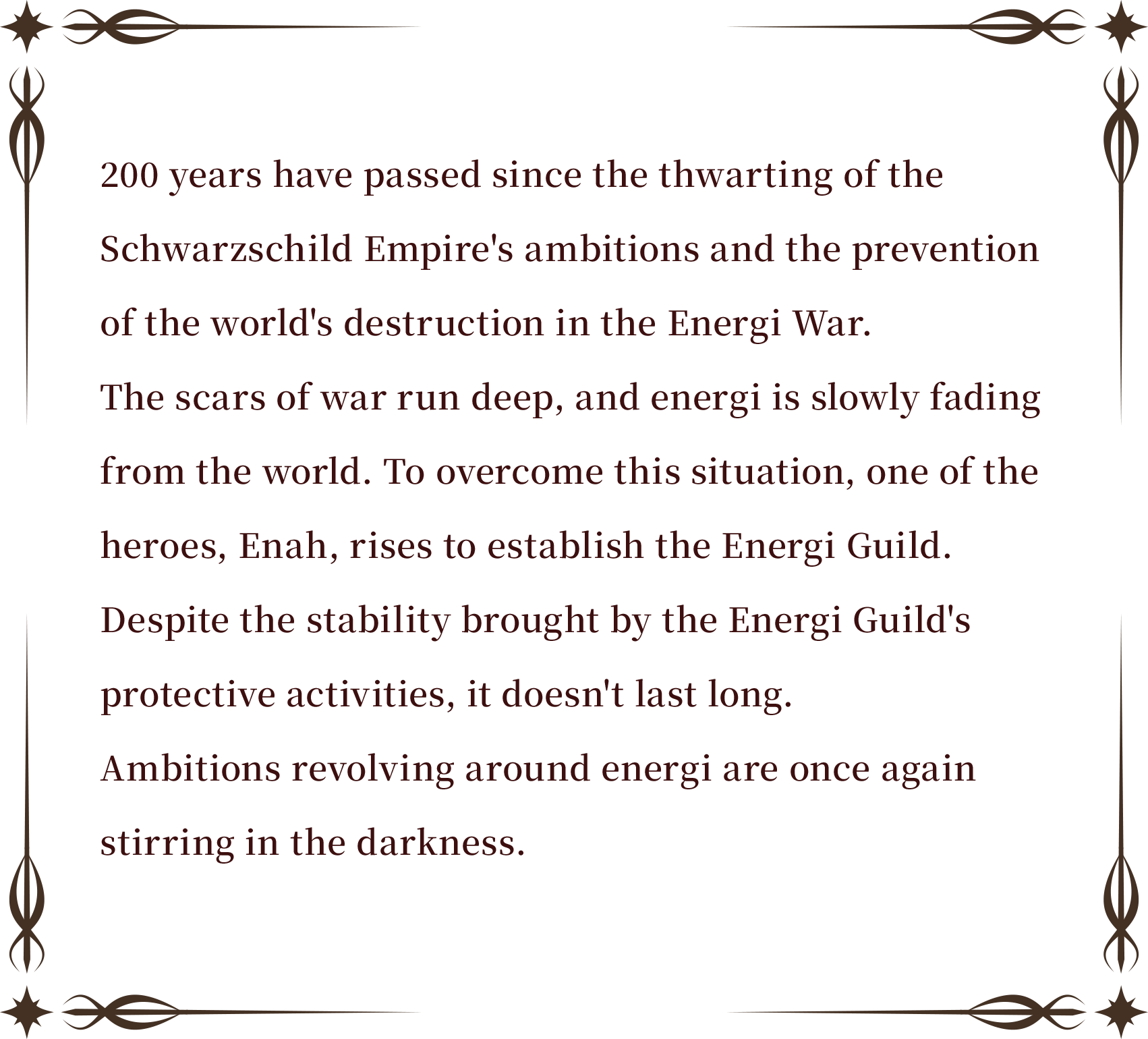 200 years have passed since the thwarting of the Schwarzschild Empire's ambitions and the prevention of the world's destruction in the Energi War.
The scars of war run deep, and energi is slowly fading from the world. To overcome this situation, one of the heroes, Enah, rises to establish the Energi Guild.
Despite the stability brought by the Energi Guild's protective activities, it doesn't last long.
Ambitions revolving around energi are once again stirring in the darkness.
