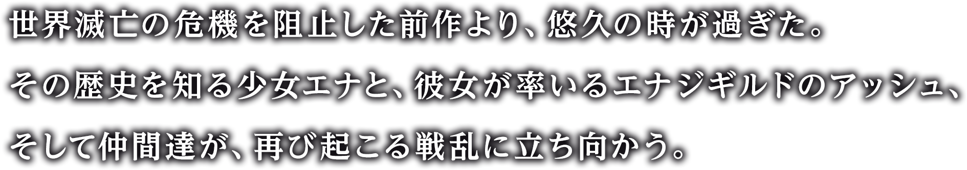 世界滅亡の危機を阻止した前作より、悠久の時が過ぎた。
その歴史を知る少女エナと、彼女が率いるエナジギルドのアッシュ、そして仲間達が、再び起こる戦乱に立ち向かう。