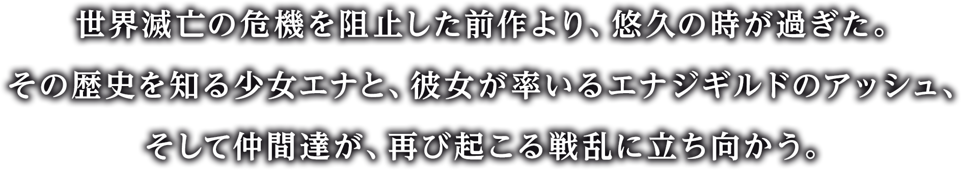 世界滅亡の危機を阻止した前作より、悠久の時が過ぎた。
その歴史を知る少女エナと、彼女が率いるエナジギルドのアッシュ、そして仲間達が、再び起こる戦乱に立ち向かう。