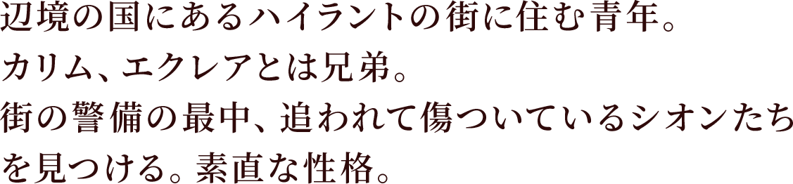 辺境の国にあるハイラントの街に住む青年。カリム、エクレアとは兄弟。
街の警備の最中、追われて傷ついているシオンたちを見つける。素直な性格。