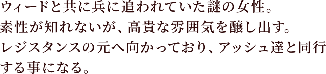 ウィードと共に兵に追われていた謎の女性。素性が知れないが、高貴な雰囲気を醸し出す。
レジスタンスの元へ向かっており、アッシュ達と同行する事になる。