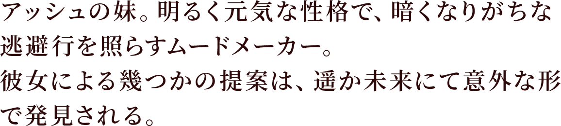 アッシュの妹。明るく元気な性格で、暗くなりがちな逃避行を照らすムードメーカー。
彼女による幾つかの提案は、遥か未来にて意外な形で発見される。