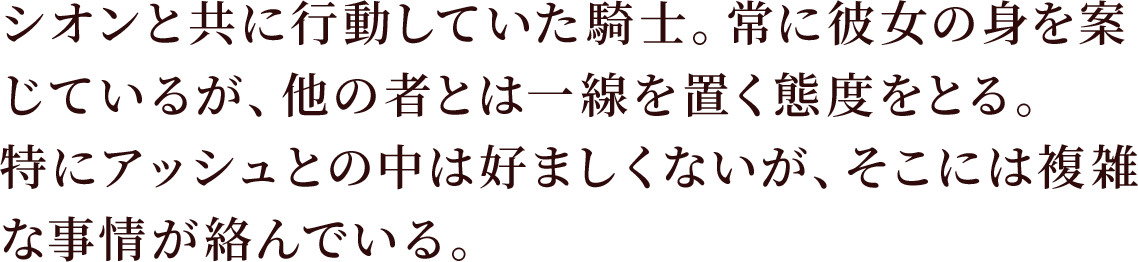 シオンと共に行動していた騎士。常に彼女の身を案じているが、他の者とは一線を置く態度をとる。
特にアッシュとの中は好ましくないが、そこには複雑な事情が絡んでいる。