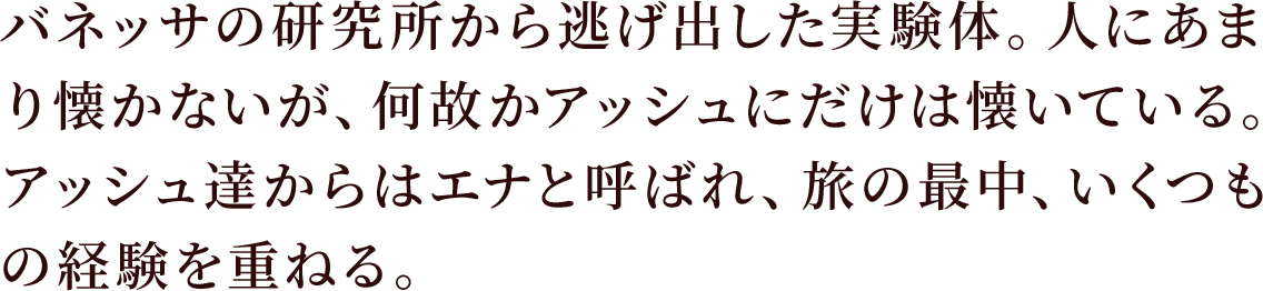 バネッサの研究所から逃げ出した実験体。人にあまり懐かないが、何故かアッシュにだけは懐いている。
アッシュ達からはエナと呼ばれ、旅の最中、いくつもの経験を重ねる。