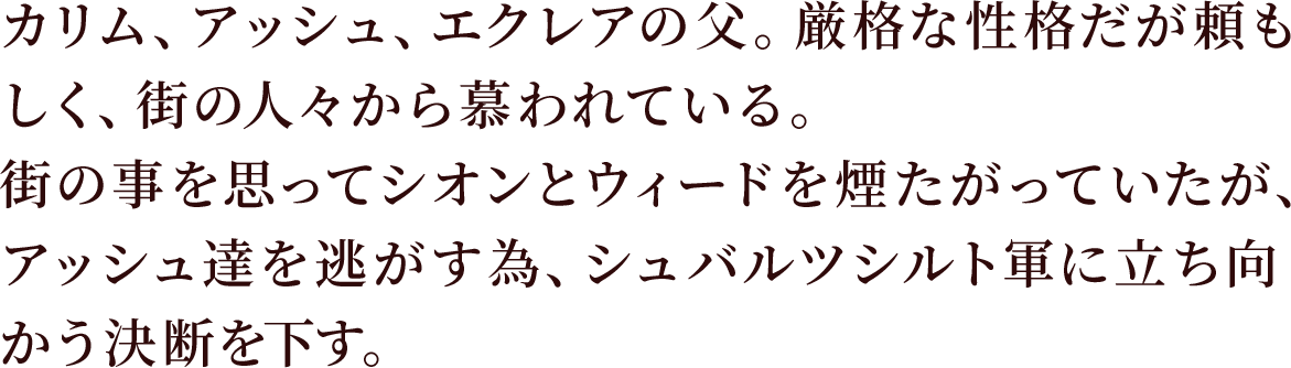 カリム、アッシュ、エクレアの父。厳格な性格だが頼もしく、街の人々から慕われている。
街の事を思ってシオンとウィードを煙たがっていたが、アッシュ達を逃がす為、シュバルツシルト軍に立ち向かう決断を下す。