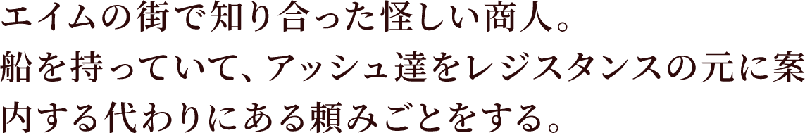 エイムの街で知り合った怪しい商人。
船を持っていて、アッシュ達をレジスタンスの元に案内する代わりにある頼みごとをする。