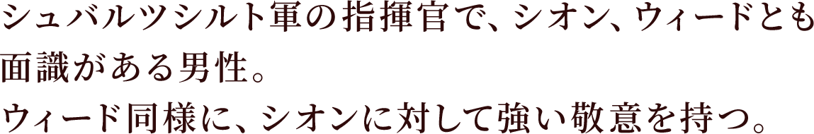 シュバルツシルト軍の指揮官で、シオン、ウィードとも面識がある男性。
ウィード同様に、シオンに対して強い敬意を持つ。