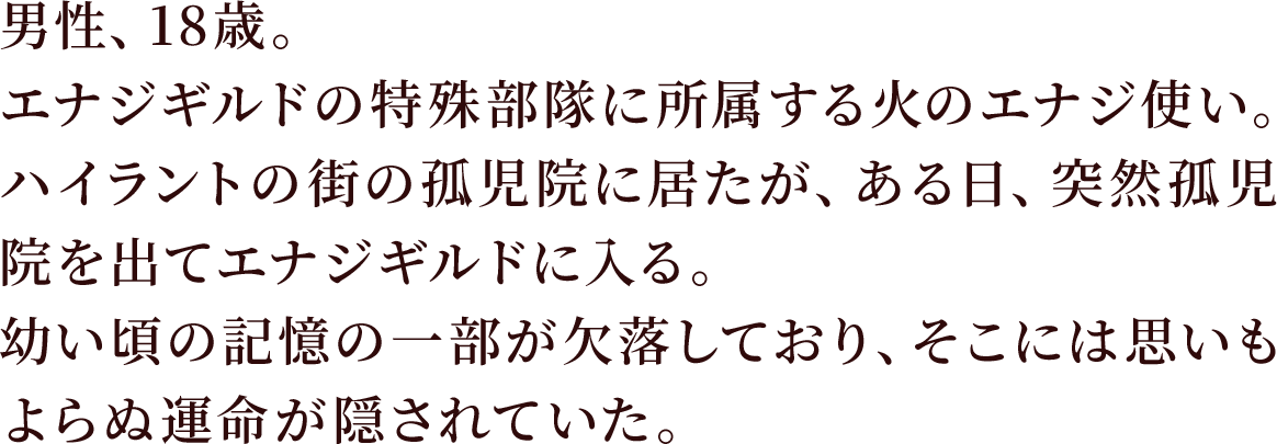 男性、18歳。エナジギルドの特殊部隊に所属する火のエナジ使い。
ハイラントの街の孤児院に居たが、ある日、突然孤児院を出てエナジギルドに入る。
幼い頃の記憶の一部が欠落しており、そこには思いもよらぬ運命が隠されていた。