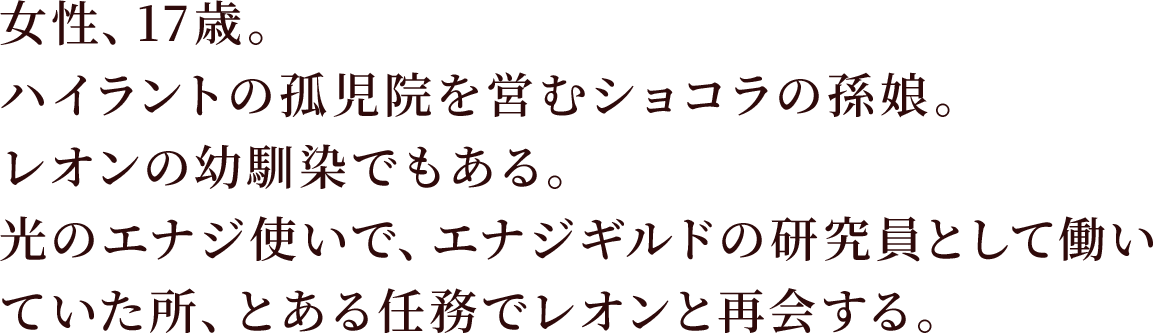 女性、17歳。ハイラントの孤児院を営むショコラの孫娘。レオンの幼馴染でもある。
光のエナジ使いで、エナジギルドの研究員として働いていた所、とある任務でレオンと再会する。